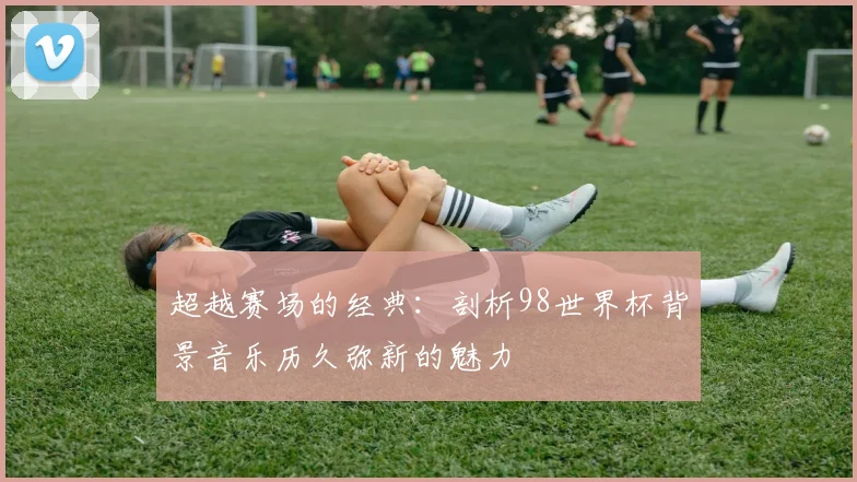 超越赛场的经典：剖析98世界杯背景音乐历久弥新的魅力