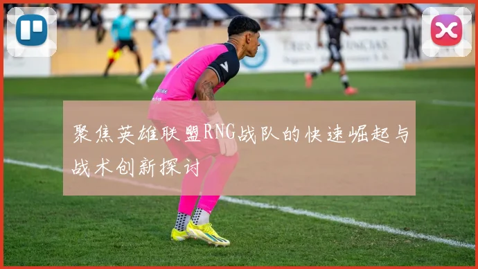 聚焦英雄联盟RNG战队的快速崛起与战术创新探讨