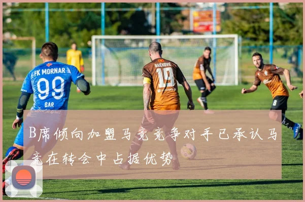 B席倾向加盟马竞竞争对手已承认马竞在转会中占据优势