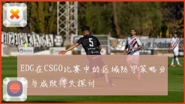 EDG在CSGO比赛中的区域防守策略分析与成败得失探讨