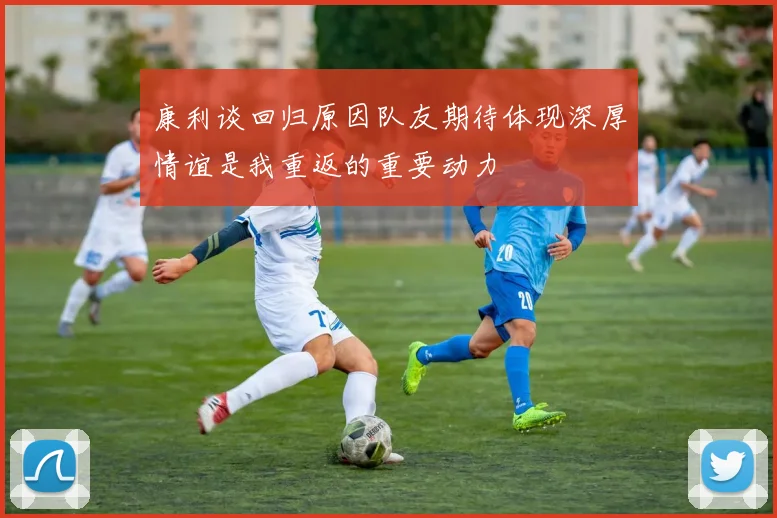 康利谈回归原因队友期待体现深厚情谊是我重返的重要动力
