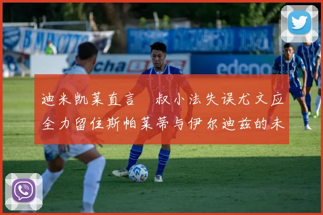 迪米凯莱直言囧叔小法失误尤文应全力留住斯帕莱蒂与伊尔迪兹的未来分析