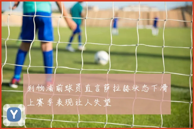 利物浦前球员直言萨拉赫状态下滑上赛季表现让人失望