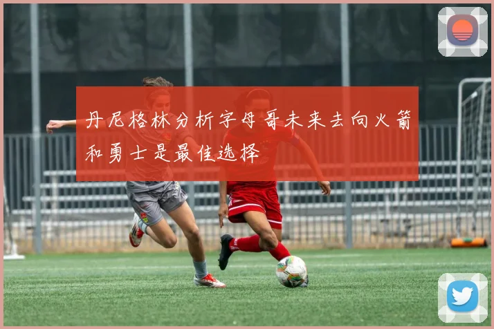 丹尼格林分析字母哥未来去向火箭和勇士是最佳选择