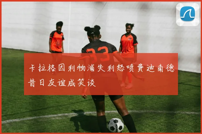 卡拉格因利物浦失利怒喷费迪南德昔日友谊成笑谈