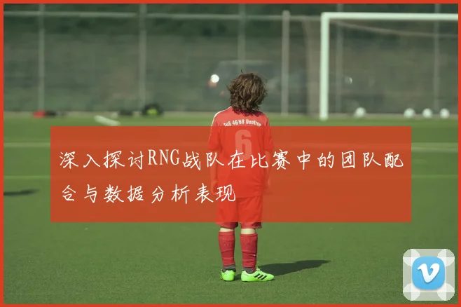 深入探讨RNG战队在比赛中的团队配合与数据分析表现
